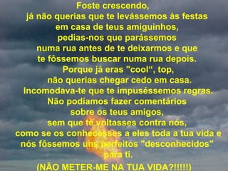 Foste crescendo,  já não querias que te levássemos às festas  em casa de teus amiguinhos,  pedias-nos que parássemos  numa rua antes de te deixarmos e que  te fôssemos buscar numa rua depois.  Porque já eras "cool“, top,  não querias chegar cedo em casa.  Incomodava-te que te impuséssemos regras.  Não podíamos fazer comentários  sobre os teus amigos,  sem que te voltasses contra nós,  como se os conhecesses a eles toda a tua vida e nós fôssemos uns perfeitos "desconhecidos"  para ti. (NÃO METER-ME NA TUA VIDA?!!!!!) 