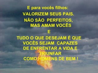 E para vocês filhos:   VALORIZEM SEUS PAIS.  NÃO SÃO  PERFEITOS,  MAS AMAM VOCÊS E TUDO O QUE DESEJAM É QUE  VOCÊS SEJAM  CAPAZES  DE ENFRENTAR A VIDA E  TRIUNFAR  COMO HOMENS DE BEM ! 