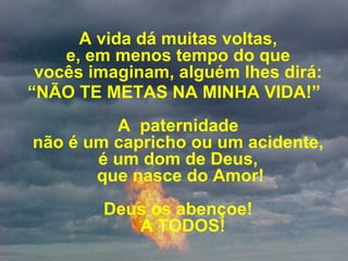 A vida dá muitas voltas,  e, em menos tempo do que  vocês imaginam, alguém lhes dirá:  “ NÃO TE METAS NA MINHA VIDA!” A  paternidade  não é um capricho ou um acidente,  é um dom de Deus,  que nasce do Amor! Deus os abençoe!   A TODOS! 