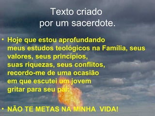 Texto criado  por um sacerdote. Hoje que estou aprofundando  meus estudos teológicos na Família, seus valores, seus princípios,  suas riquezas, seus conflitos,  recordo-me de uma ocasião  em que escutei um jovem  gritar para seu pai:  NÃO TE METAS NA MINHA  VIDA! 