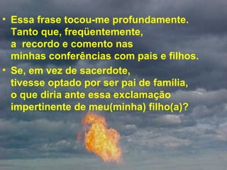Essa frase tocou-me profundamente.  Tanto que, freqüentemente,  a  recordo e comento nas  minhas conferências com pais e filhos.  Se, em vez de sacerdote,  tivesse optado por ser pai de família,  o que diria ante essa exclamação impertinente de meu(minha) filho(a)? 