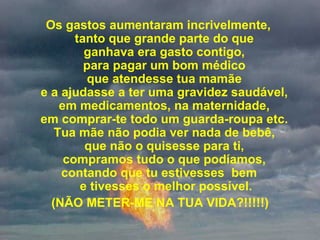   Os gastos aumentaram incrivelmente,  tanto que grande parte do que  ganhava era gasto contigo,  para pagar um bom médico  que atendesse tua mamãe  e a ajudasse a ter uma gravidez saudável,  em medicamentos, na maternidade,  em comprar-te todo um guarda-roupa etc.  Tua mãe não podia ver nada de bebê,  que não o quisesse para ti,  compramos tudo o que podíamos,  contando que tu estivesses  bem  e tivesses o melhor possível. (NÃO METER-ME NA TUA VIDA?!!!!!) 
