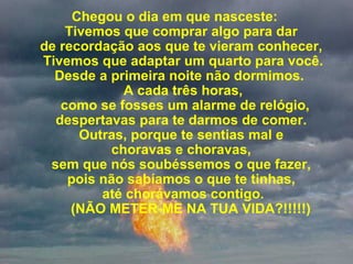 Chegou o dia em que nasceste:  Tivemos que comprar algo para dar  de recordação aos que te vieram conhecer,  Tivemos que adaptar um quarto para você. Desde a primeira noite não dormimos.   A cada três horas,  como se fosses um alarme de relógio, despertavas para te darmos de comer.  Outras, porque te sentias mal e  choravas e choravas,  sem que nós soubéssemos o que fazer,  pois não sabíamos o que te tinhas,   até chorávamos contigo.      (NÃO METER-ME NA TUA VIDA?!!!!!) 