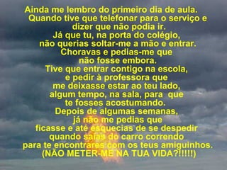             Ainda me lembro do primeiro dia de aula.   Quando tive que telefonar para o serviço e  dizer que não podia ir. Já que tu, na porta do colégio,  não querias soltar-me a mão e entrar. Choravas e pedias-me que  não fosse embora. Tive que entrar contigo na escola,  e pedir à professora que  me deixasse estar ao teu lado,  algum tempo, na sala, para  que  te fosses acostumando.   Depois de algumas semanas,   já não me pedias que  ficasse e até esquecias de se despedir  quando saías do carro correndo  para te encontrares com os teus amiguinhos.  (NÃO METER-ME NA TUA VIDA?!!!!!) 