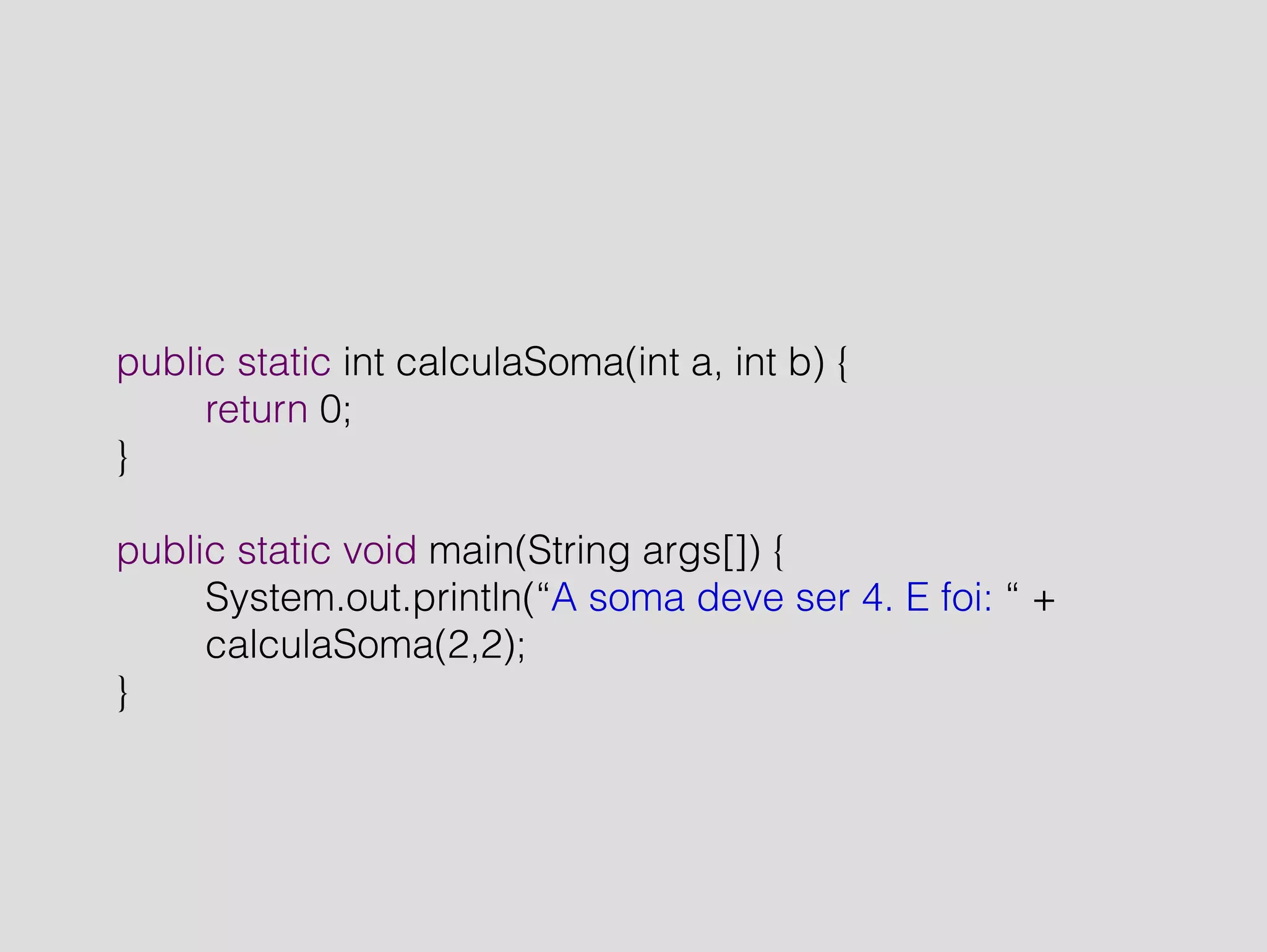 public static int calculaSoma(int a, int b) { 
return 0; 
} 
! 
public static void main(String args[]) { 
System.out.println(“A soma deve ser 4. E foi: “ + 
calculaSoma(2,2); 
} 
 