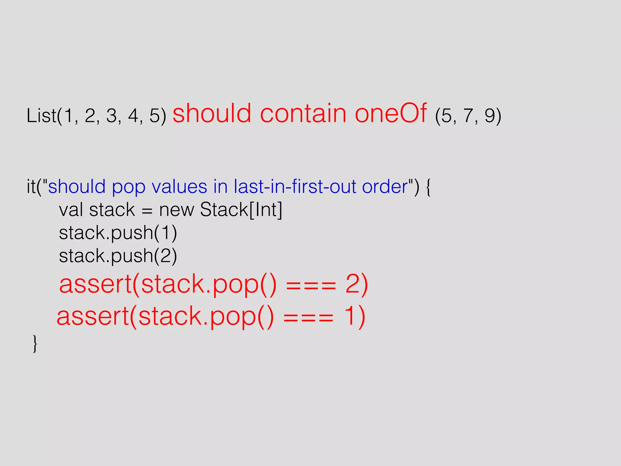 ! 
! 
List(1, 2, 3, 4, 5) should contain oneOf (5, 7, 9) 
! 
! 
it("should pop values in last-in-first-out order") { 
val stack = new Stack[Int] 
stack.push(1) 
stack.push(2) 
assert(stack.pop() === 2) 
assert(stack.pop() === 1) 
} 
 