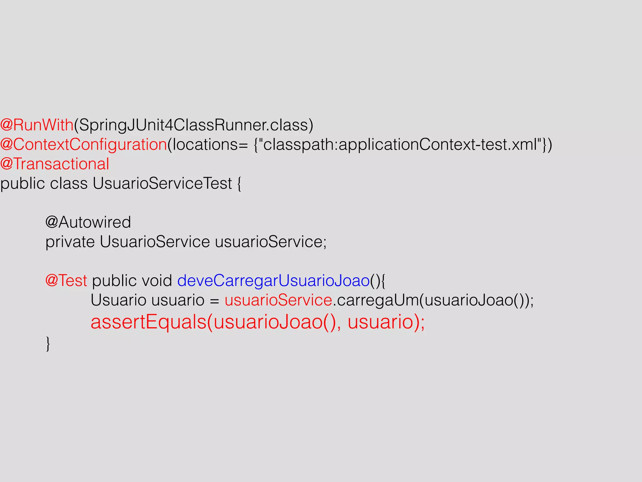 @RunWith(SpringJUnit4ClassRunner.class) 
@ContextConfiguration(locations= {"classpath:applicationContext-test.xml"}) 
@Transactional 
public class UsuarioServiceTest { 
! 
@Autowired 
private UsuarioService usuarioService; 
! 
@Test public void deveCarregarUsuarioJoao(){ 
Usuario usuario = usuarioService.carregaUm(usuarioJoao()); 
assertEquals(usuarioJoao(), usuario); 
} 
 