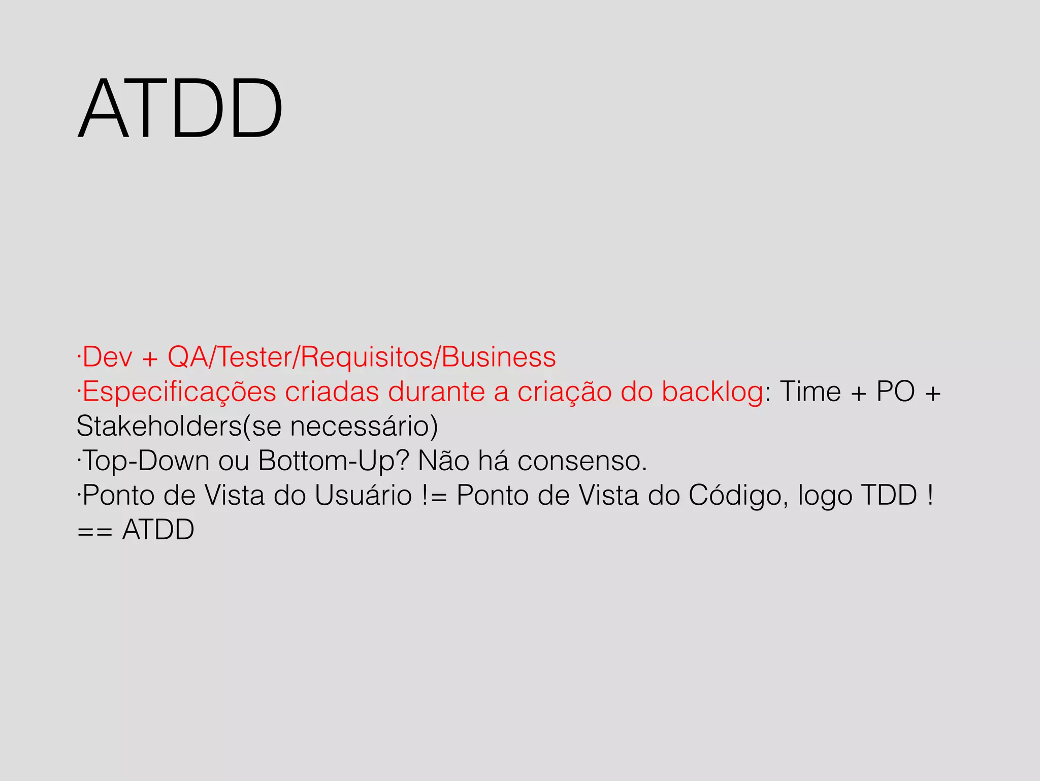 ATDD 
·Dev + QA/Tester/Requisitos/Business 
·Especificações criadas durante a criação do backlog: Time + PO + 
Stakeholders(se necessário) 
·Top-Down ou Bottom-Up? Não há consenso. 
·Ponto de Vista do Usuário != Ponto de Vista do Código, logo TDD ! 
== ATDD 
 