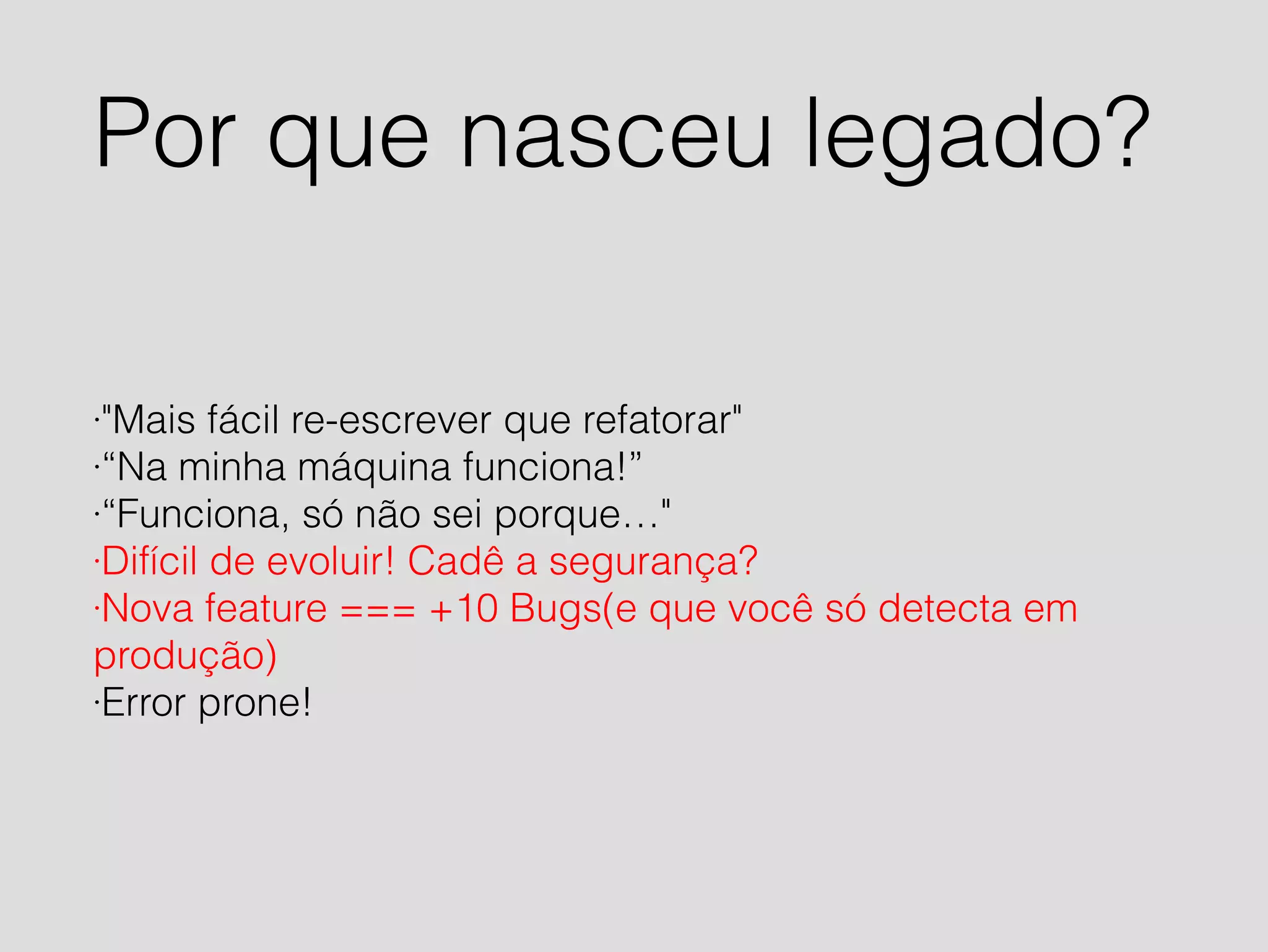 Por que nasceu legado? 
·"Mais fácil re-escrever que refatorar" 
·“Na minha máquina funciona!” 
·“Funciona, só não sei porque…" 
·Difícil de evoluir! Cadê a segurança? 
·Nova feature === +10 Bugs(e que você só detecta em 
produção) 
·Error prone! 
 