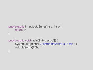 public static int calculaSoma(int a, int b) { 
return 0; 
} 
! 
public static void main(String args[]) { 
System.out.println(“A soma deve ser 4. E foi: “ + 
calculaSoma(2,2); 
} 
 