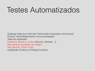 Testes Automatizados 
·Qualquer teste que rode sem intervenção humana(ou com pouca) 
·Porque? Velocidade(mesmo nos de aceitação)! 
·Teste de regressão! 
·Feedback rápido e contínuo(Karma, Infinitest…!) 
·Não garante qualidade de código! 
·Não garante “Clean Code” 
·Integração Contínua e Entrega Contínua 
 
