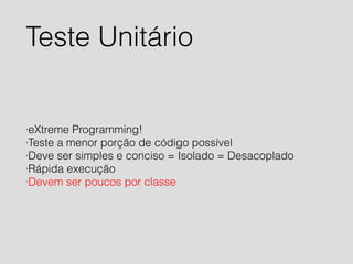 Teste Unitário 
·eXtreme Programming! 
·Teste a menor porção de código possível 
·Deve ser simples e conciso = Isolado = Desacoplado 
·Rápida execução 
·Devem ser poucos por classe 
 