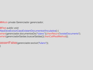 @Mock private Gerenciador gerenciador; 
! 
@Test public void 
NaoDeveExcluirCasoExistamDocumentosVinculados() { 
when(gerenciador.documentosDo(“fulano”)).thenReturn("existeDocumento"); 
when(gerenciadorSaidas.buscarSaidas()).thenCallRealMethod(); 
! 
assertFalse(gerenciador.excluir("fulano")); 
} 
 