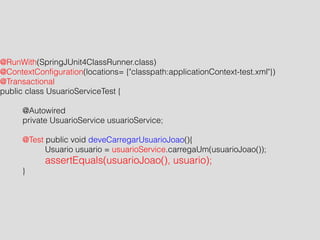 @RunWith(SpringJUnit4ClassRunner.class) 
@ContextConfiguration(locations= {"classpath:applicationContext-test.xml"}) 
@Transactional 
public class UsuarioServiceTest { 
! 
@Autowired 
private UsuarioService usuarioService; 
! 
@Test public void deveCarregarUsuarioJoao(){ 
Usuario usuario = usuarioService.carregaUm(usuarioJoao()); 
assertEquals(usuarioJoao(), usuario); 
} 
 
