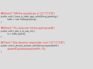 ! 
@Given("^Minha saudacao e "([^"]*)"$") 
public void I_have_a_hello_app_with(String greeting) { 
hello = new Hello(greeting); 
} 
! 
@When("^Eu executo minha aplicacao$") 
public void I_ask_it_to_say_hi() { 
hi = hello.sayHi(); 
} 
! 
@Then("^Ela deveria responder com "([^"]*)"$") 
public void it_should_answer_with(String expectedHi) { 
assertEquals(expectedHi, hi); 
} 
 
