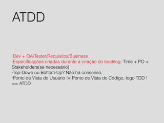 ATDD 
·Dev + QA/Tester/Requisitos/Business 
·Especificações criadas durante a criação do backlog: Time + PO + 
Stakeholders(se necessário) 
·Top-Down ou Bottom-Up? Não há consenso. 
·Ponto de Vista do Usuário != Ponto de Vista do Código, logo TDD ! 
== ATDD 
 
