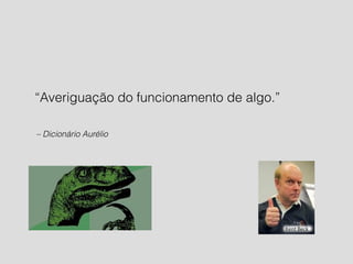“Averiguação do funcionamento de algo.” 
– Dicionário Aurélio 
 