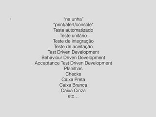 l “na unha” 
“print/alert/console“ 
Teste automatizado 
Teste unitário 
Teste de integração 
Teste de aceitação 
Test Driven Development 
Behaviour Driven Development 
Acceptance Test Driven Development 
Planilhas 
Checks 
Caixa Preta 
Caixa Branca 
Caixa Cinza 
etc… 
!!!!!!!! 
 