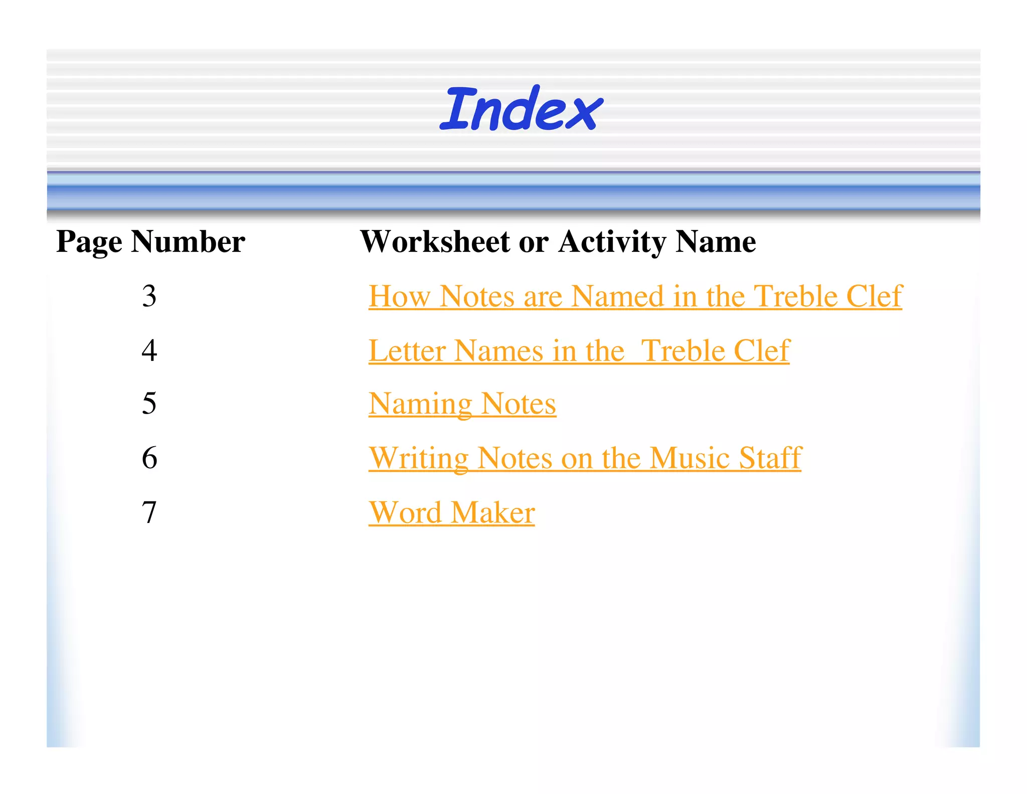 Index
3 How Notes are Named in the Treble Clef
Page Number Worksheet or Activity Name
4 Letter Names in the Treble Clef
5 Naming Notes
6 Writing Notes on the Music Staff
7 Word Maker
 