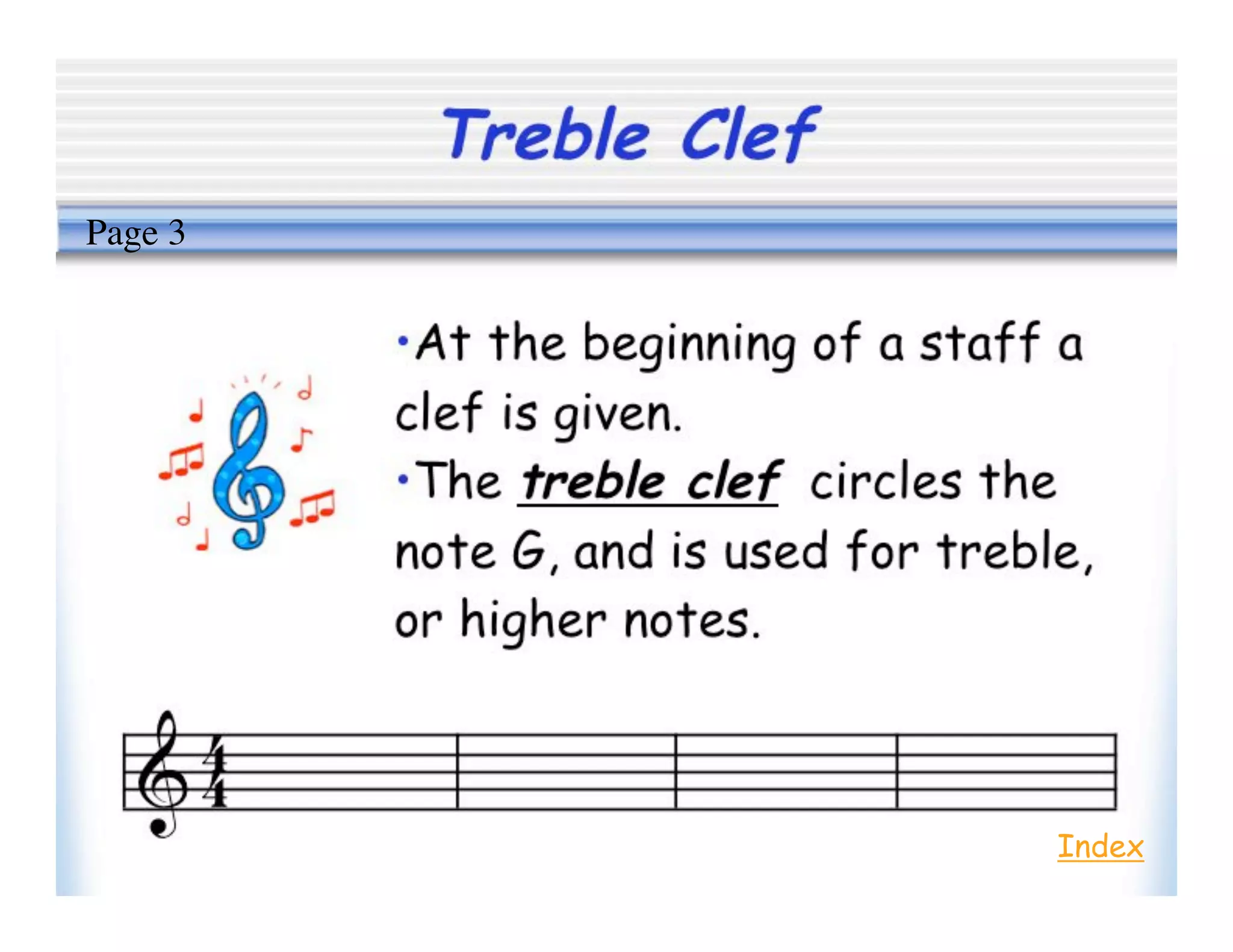 Treble Clef
•At the beginning of a staff a
clef is given.
•The treble clef circles the
note G, and is used for treble,
or higher notes.
Index
Page 3
 