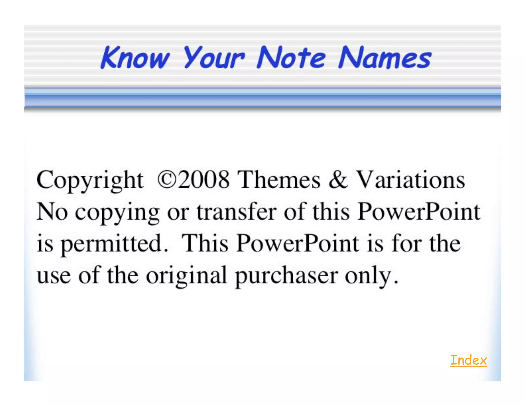 Know Your Note Names
Copyright ©2008 Themes & Variations
No copying or transfer of this Powerpoint
is permitted. This Powerpoint is for the
use of the original purchaser only.
Index
 