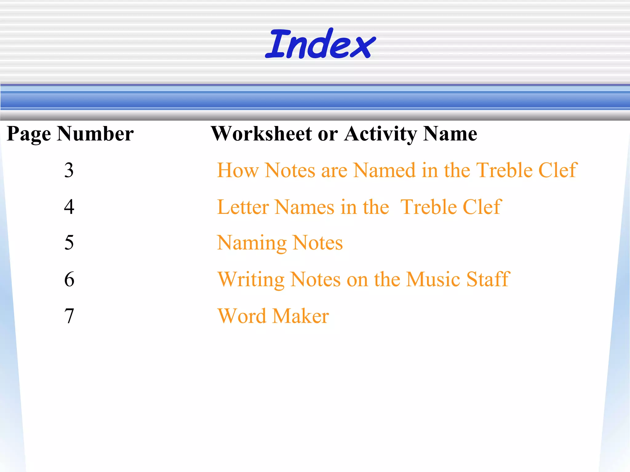 Index
3 How Notes are Named in the Treble Clef
Page Number Worksheet or Activity Name
4 Letter Names in the Treble Clef
5 Naming Notes
6 Writing Notes on the Music Staff
7 Word Maker
 