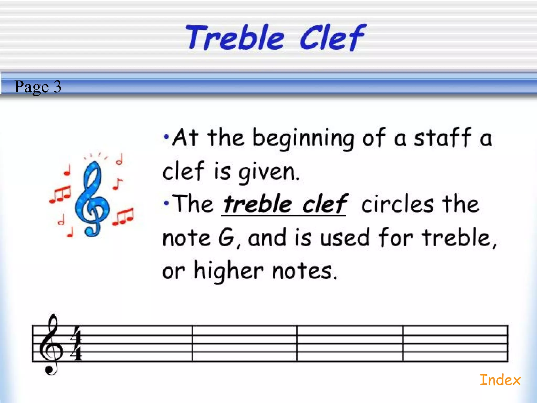 Treble Clef
•At the beginning of a staff a
clef is given.
•The treble clef circles the
note G, and is used for treble,
or higher notes.
Index
Page 3
 