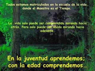 Todos estamos matriculados en la escuela de la vida, donde el Maestro es el Tiempo. La  vida solo puede ser comprendida mirando hacia atrás. Pero solo puede ser vivida mirando hacia adelante. En la juventud aprendemos;  con la edad comprendemos… 