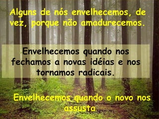 Alguns de nós envelhecemos, de vez, porque não amadurecemos. Envelhecemos quando nos fechamos a novas idéias e nos tornamos radicais. Envelhecemos quando o novo nos assusta .  