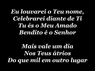 Eu louvarei o Teu nome, Celebrarei diante de Ti Tu és o Meu Amado Bendito é o Senhor Mais vale um dia Nos Teus átrios Do que mil em outro lugar 