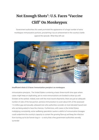 Not Enough Shots’: U.S. Faces ‘Vaccine
Cliff’ On Monkeypox
Government authorities this week promoted the appearance of a huge number of extra
monkeypox immunization portions, proclaiming it as an achievement in the country's battle
against the episode. What they left out:
Insufficient shots U.S.faces 'immunization precipice' on monkeypox
immunization precipice , The United States is entering a basic three-month time span where
cases might keep on duplicating, yet no more immunizations are booked to show up until
October at the earliest. Indeed, even with the most recent shipments, there are just an adequate
number of vials of the two-portion Jynneos immunization to cover about 33% of the assessed
1.6 million gay and sexually unbiased men who authorities consider at most elevated hazard and
who are being asked to have the chances. Furthermore, with cases in the United States
multiplying consistently, some wellbeing specialists caution a deficit of immunization dosages
could undermine the country's capacity to contain the growing flare-up and keep the infection
from turning out to be forever dug in — a worry that a few government authorities secretly
surrender
 