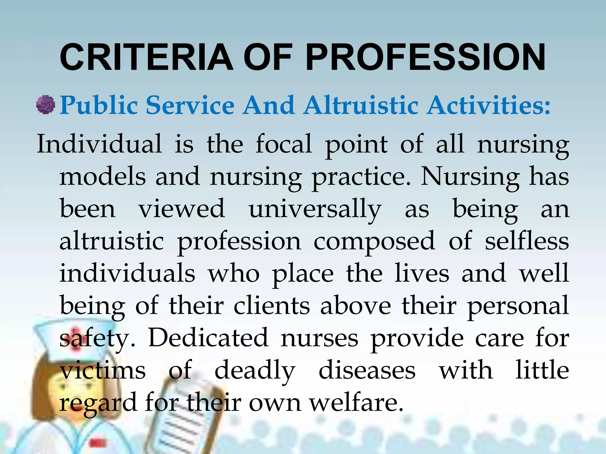 CRITERIA OF PROFESSION
Public Service And Altruistic Activities:
Individual is the focal point of all nursing
models and nursing practice. Nursing has
been viewed universally as being an
altruistic profession composed of selfless
individuals who place the lives and well
being of their clients above their personal
safety. Dedicated nurses provide care for
victims of deadly diseases with little
regard for their own welfare.
 