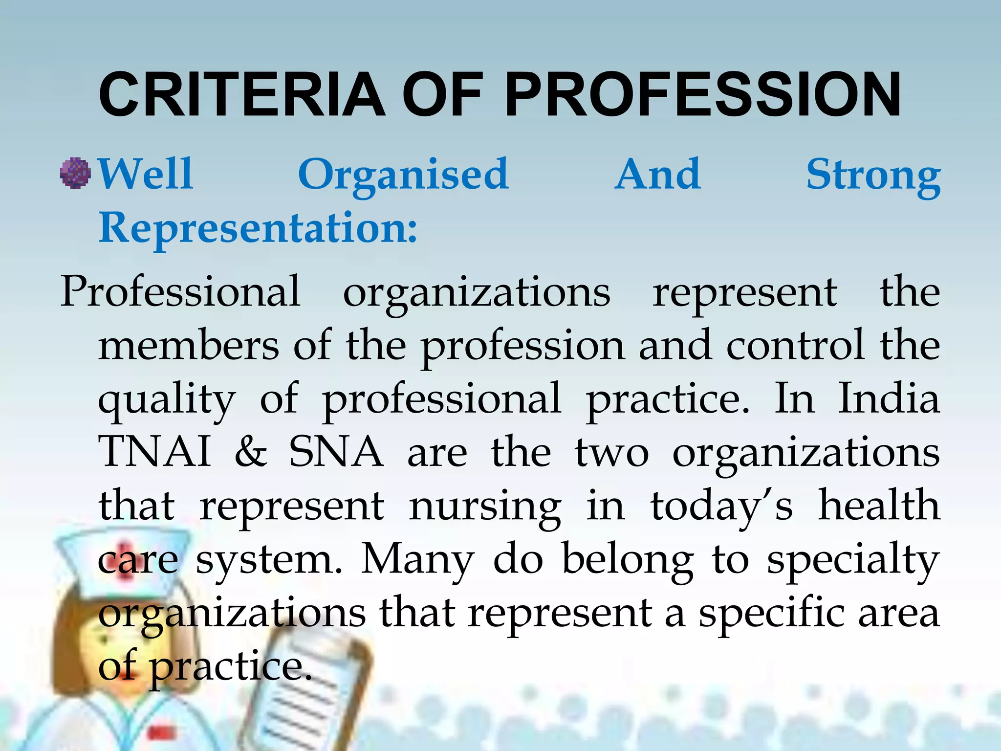 CRITERIA OF PROFESSION
Well Organised And Strong
Representation:
Professional organizations represent the
members of the profession and control the
quality of professional practice. In India
TNAI & SNA are the two organizations
that represent nursing in today’s health
care system. Many do belong to specialty
organizations that represent a specific area
of practice.
 