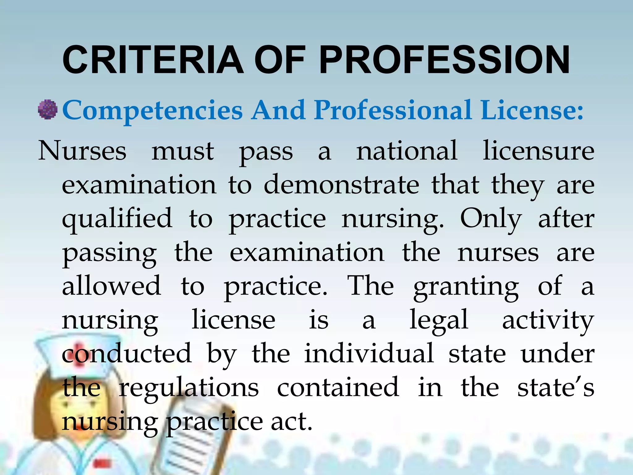 CRITERIA OF PROFESSION
Competencies And Professional License:
Nurses must pass a national licensure
examination to demonstrate that they are
qualified to practice nursing. Only after
passing the examination the nurses are
allowed to practice. The granting of a
nursing license is a legal activity
conducted by the individual state under
the regulations contained in the state’s
nursing practice act.
 