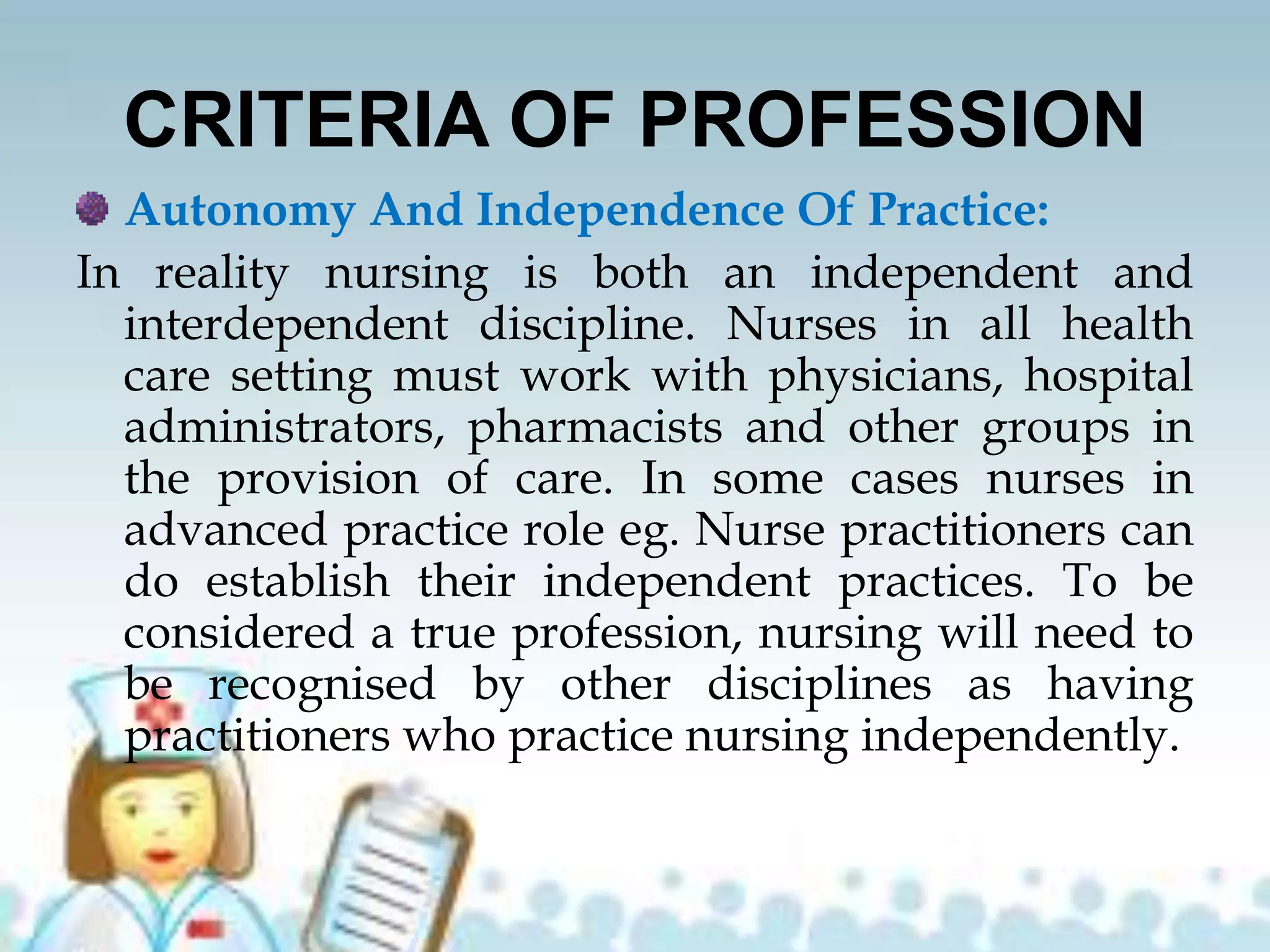CRITERIA OF PROFESSION
Autonomy And Independence Of Practice:
In reality nursing is both an independent and
interdependent discipline. Nurses in all health
care setting must work with physicians, hospital
administrators, pharmacists and other groups in
the provision of care. In some cases nurses in
advanced practice role eg. Nurse practitioners can
do establish their independent practices. To be
considered a true profession, nursing will need to
be recognised by other disciplines as having
practitioners who practice nursing independently.
 