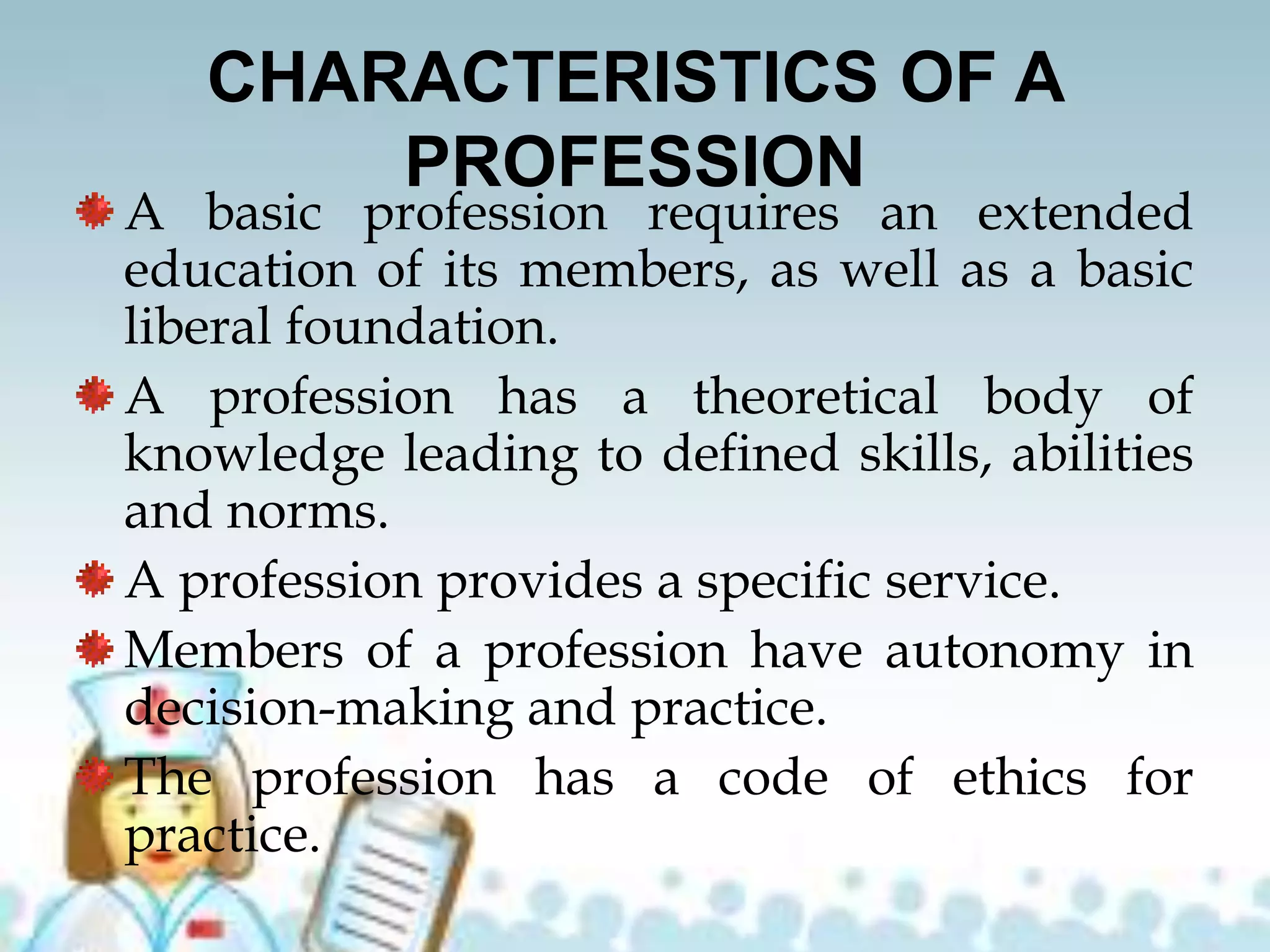 CHARACTERISTICS OF A
PROFESSION
A basic profession requires an extended
education of its members, as well as a basic
liberal foundation.
A profession has a theoretical body of
knowledge leading to defined skills, abilities
and norms.
A profession provides a specific service.
Members of a profession have autonomy in
decision-making and practice.
The profession has a code of ethics for
practice.
 