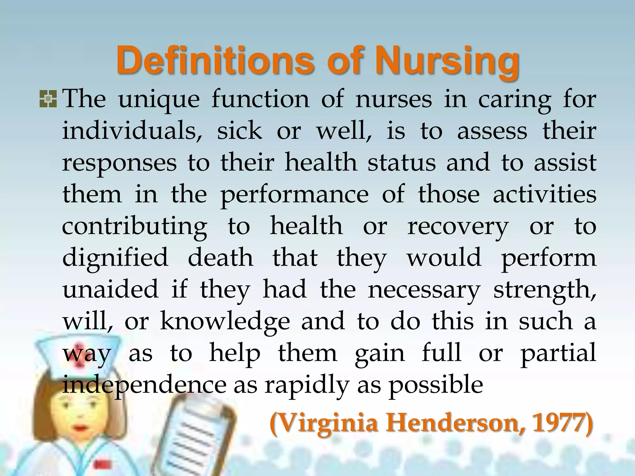 Definitions of Nursing
The unique function of nurses in caring for
individuals, sick or well, is to assess their
responses to their health status and to assist
them in the performance of those activities
contributing to health or recovery or to
dignified death that they would perform
unaided if they had the necessary strength,
will, or knowledge and to do this in such a
way as to help them gain full or partial
independence as rapidly as possible
(Virginia Henderson, 1977)
 