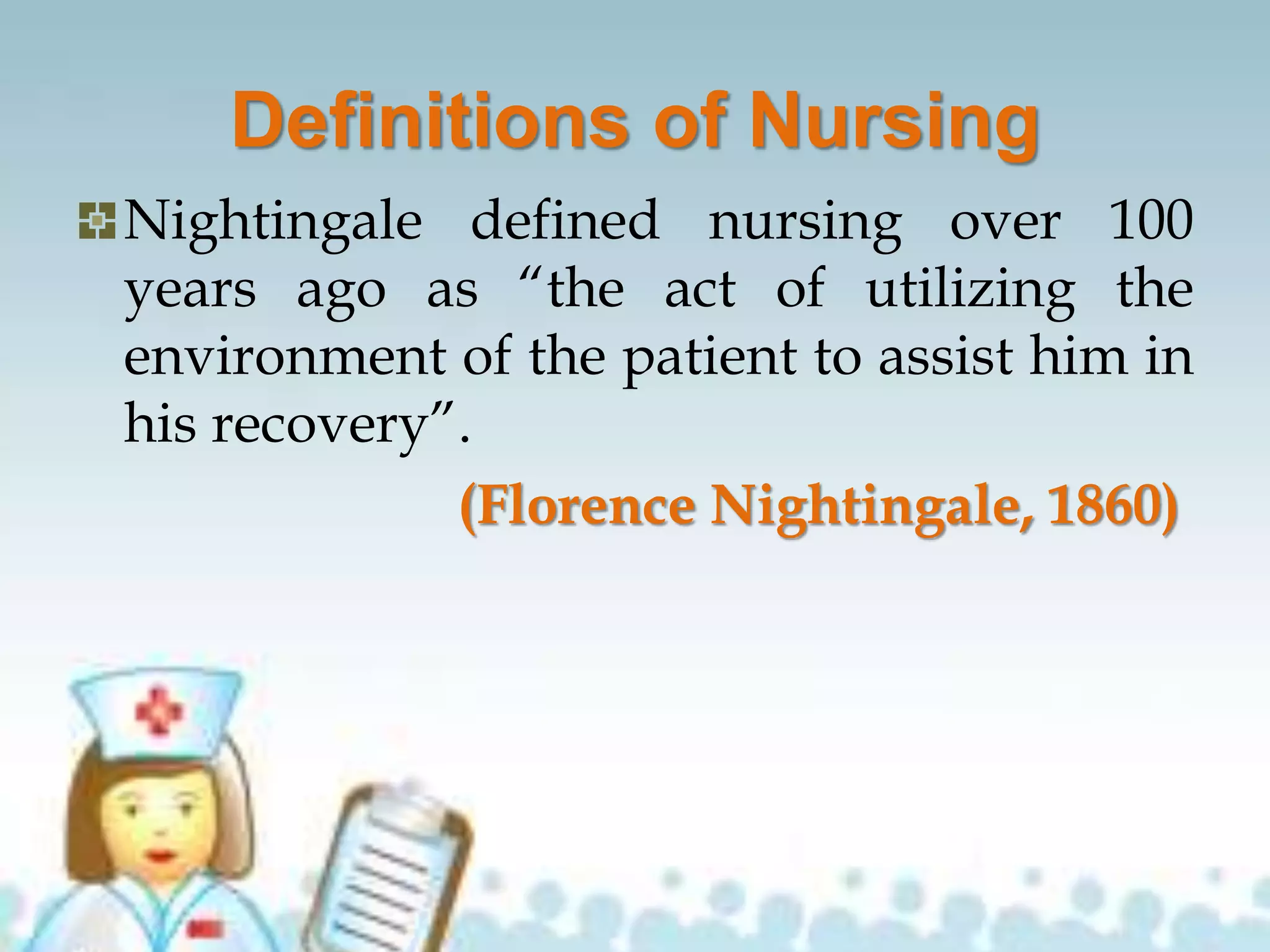 Definitions of Nursing
Nightingale defined nursing over 100
years ago as “the act of utilizing the
environment of the patient to assist him in
his recovery”.
(Florence Nightingale, 1860)
 