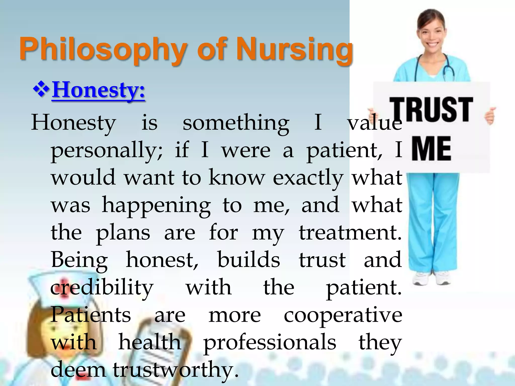 Philosophy of Nursing
Honesty:
Honesty is something I value
personally; if I were a patient, I
would want to know exactly what
was happening to me, and what
the plans are for my treatment.
Being honest, builds trust and
credibility with the patient.
Patients are more cooperative
with health professionals they
deem trustworthy.
 