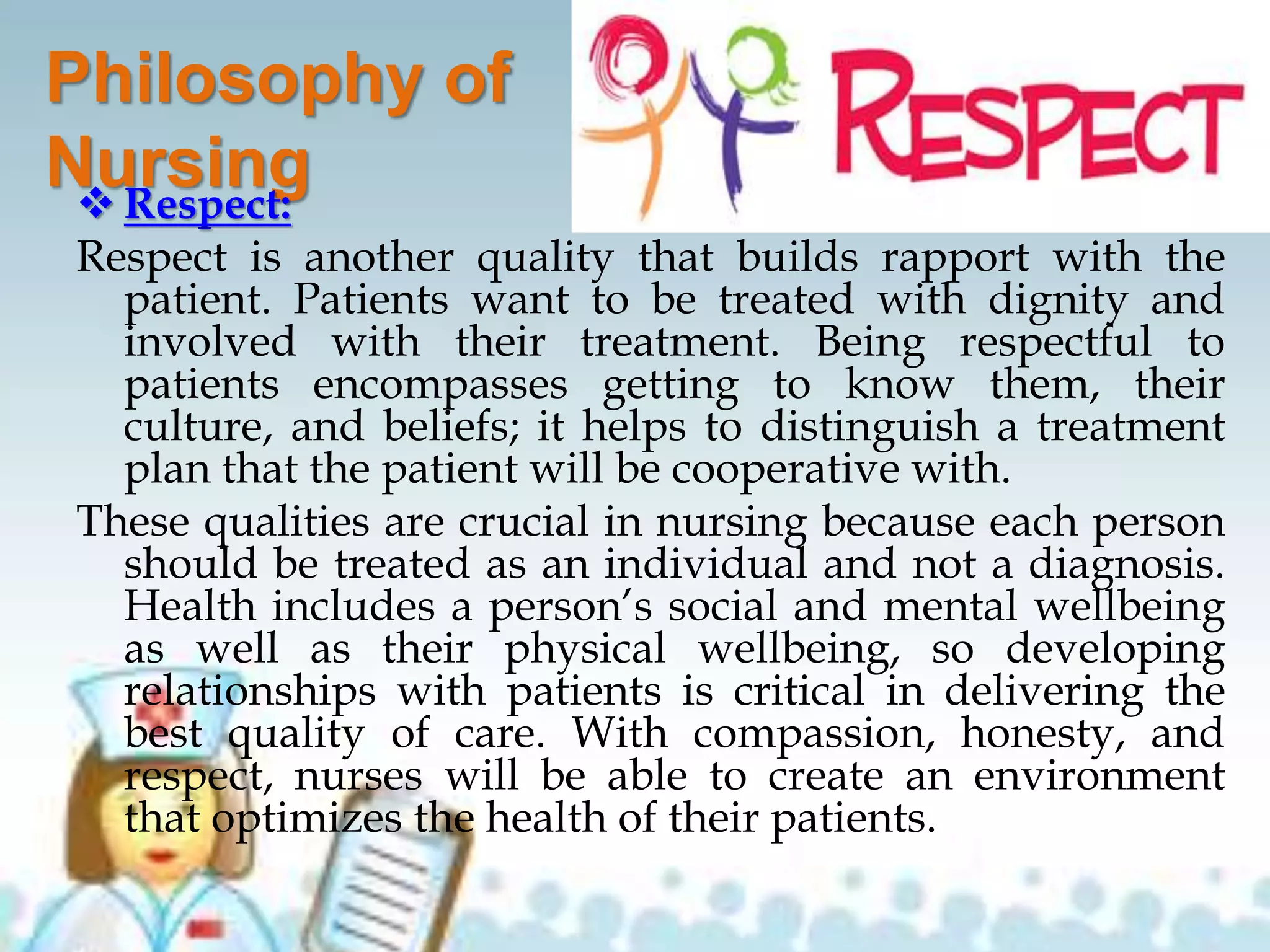 Philosophy of
Nursing Respect:
Respect is another quality that builds rapport with the
patient. Patients want to be treated with dignity and
involved with their treatment. Being respectful to
patients encompasses getting to know them, their
culture, and beliefs; it helps to distinguish a treatment
plan that the patient will be cooperative with.
These qualities are crucial in nursing because each person
should be treated as an individual and not a diagnosis.
Health includes a person’s social and mental wellbeing
as well as their physical wellbeing, so developing
relationships with patients is critical in delivering the
best quality of care. With compassion, honesty, and
respect, nurses will be able to create an environment
that optimizes the health of their patients.
 