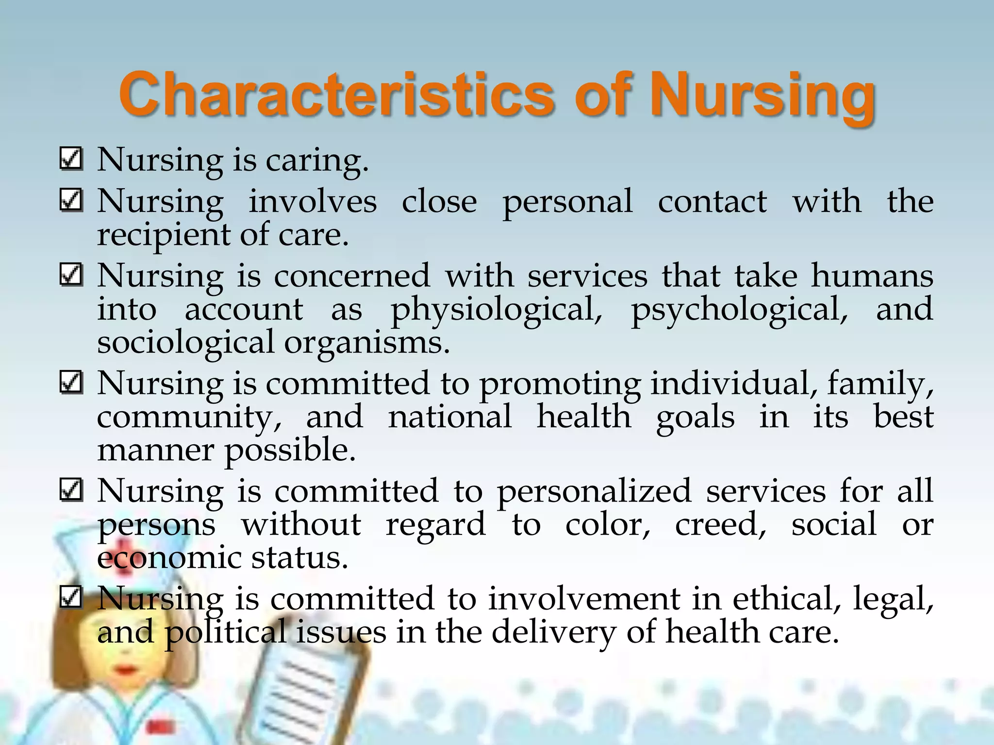 Characteristics of Nursing
Nursing is caring.
Nursing involves close personal contact with the
recipient of care.
Nursing is concerned with services that take humans
into account as physiological, psychological, and
sociological organisms.
Nursing is committed to promoting individual, family,
community, and national health goals in its best
manner possible.
Nursing is committed to personalized services for all
persons without regard to color, creed, social or
economic status.
Nursing is committed to involvement in ethical, legal,
and political issues in the delivery of health care.
 