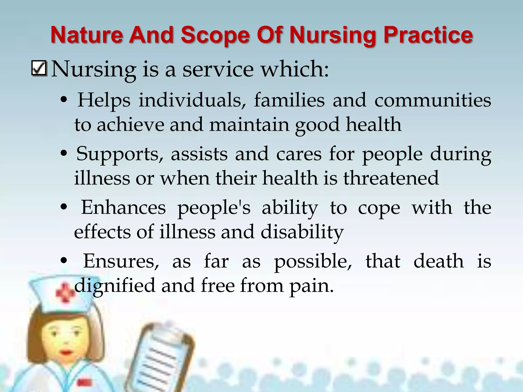 Nature And Scope Of Nursing Practice
Nursing is a service which:
• Helps individuals, families and communities
to achieve and maintain good health
• Supports, assists and cares for people during
illness or when their health is threatened
• Enhances people's ability to cope with the
effects of illness and disability
• Ensures, as far as possible, that death is
dignified and free from pain.
 
