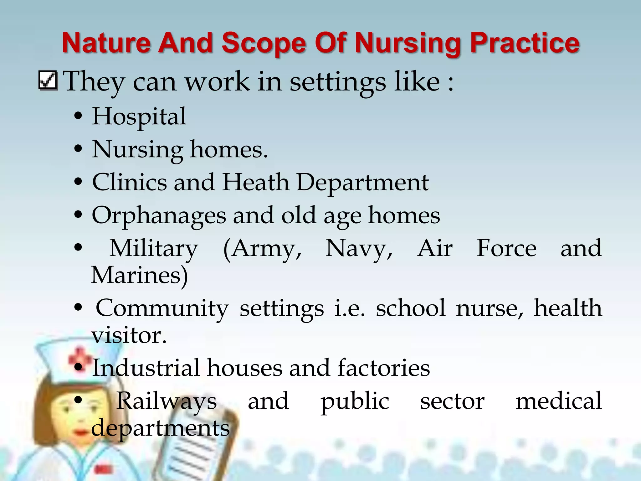 Nature And Scope Of Nursing Practice
They can work in settings like :
• Hospital
• Nursing homes.
• Clinics and Heath Department
• Orphanages and old age homes
• Military (Army, Navy, Air Force and
Marines)
• Community settings i.e. school nurse, health
visitor.
• Industrial houses and factories
• Railways and public sector medical
departments
 