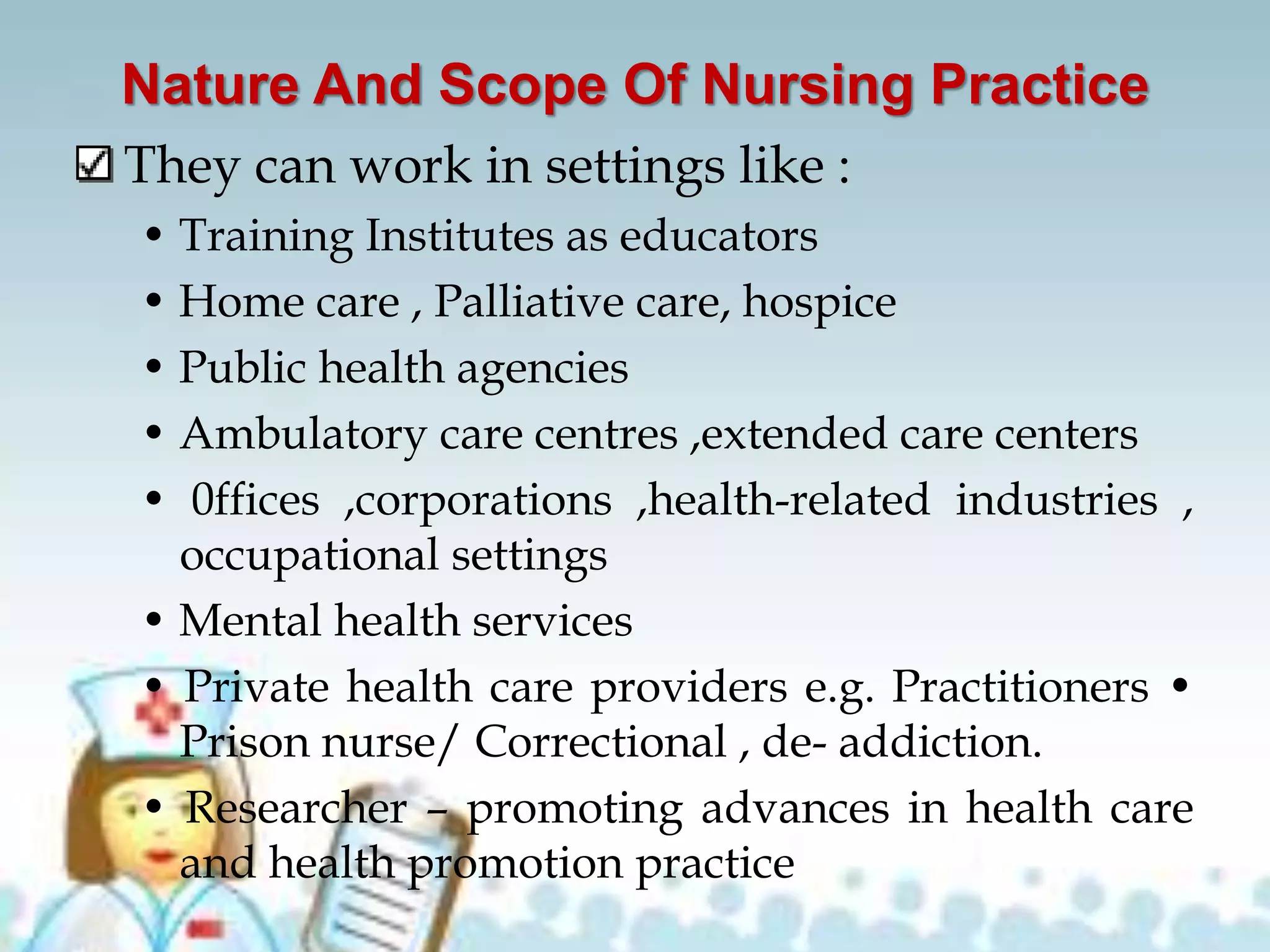 Nature And Scope Of Nursing Practice
They can work in settings like :
• Training Institutes as educators
• Home care , Palliative care, hospice
• Public health agencies
• Ambulatory care centres ,extended care centers
• 0ffices ,corporations ,health-related industries ,
occupational settings
• Mental health services
• Private health care providers e.g. Practitioners •
Prison nurse/ Correctional , de- addiction.
• Researcher – promoting advances in health care
and health promotion practice
 