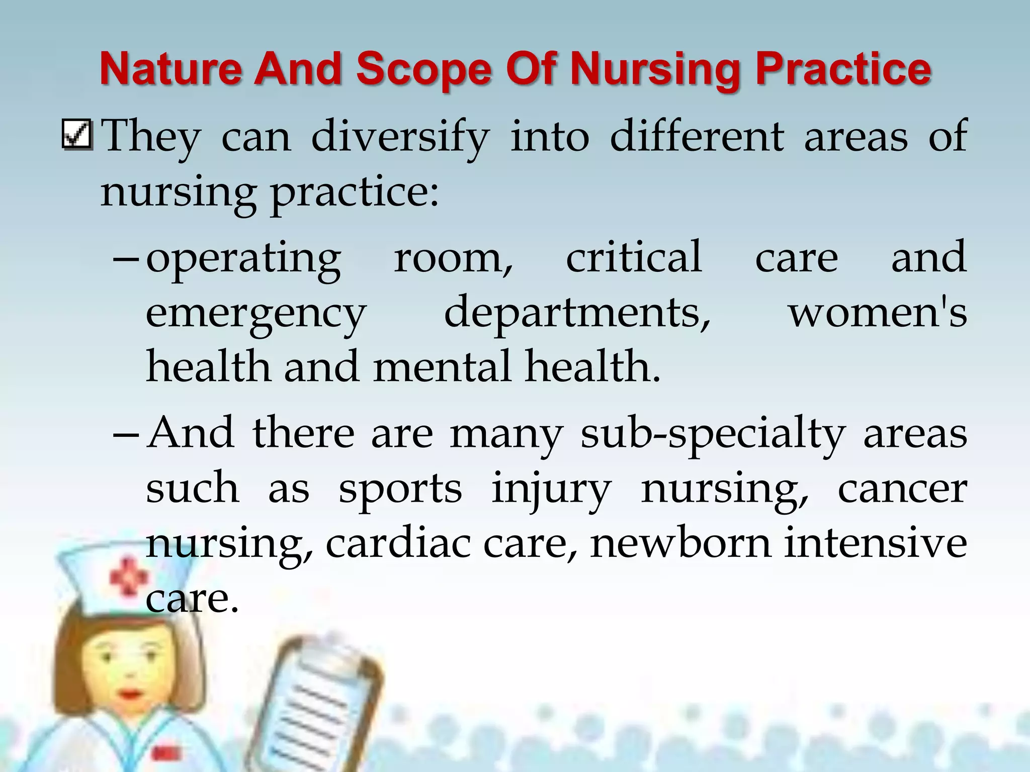 Nature And Scope Of Nursing Practice
They can diversify into different areas of
nursing practice:
–operating room, critical care and
emergency departments, women's
health and mental health.
–And there are many sub-specialty areas
such as sports injury nursing, cancer
nursing, cardiac care, newborn intensive
care.
 
