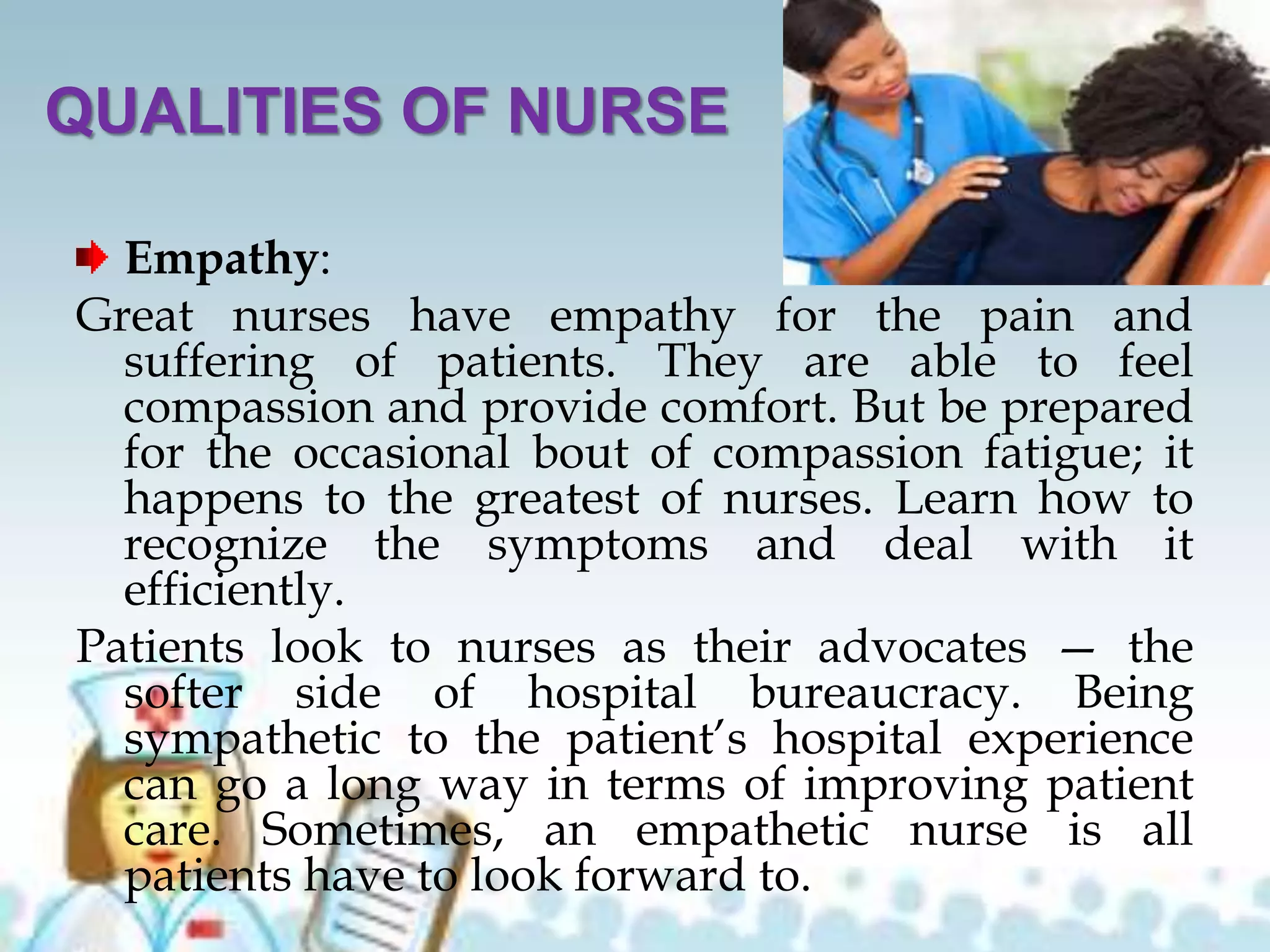 QUALITIES OF NURSE
Empathy:
Great nurses have empathy for the pain and
suffering of patients. They are able to feel
compassion and provide comfort. But be prepared
for the occasional bout of compassion fatigue; it
happens to the greatest of nurses. Learn how to
recognize the symptoms and deal with it
efficiently.
Patients look to nurses as their advocates — the
softer side of hospital bureaucracy. Being
sympathetic to the patient’s hospital experience
can go a long way in terms of improving patient
care. Sometimes, an empathetic nurse is all
patients have to look forward to.
 