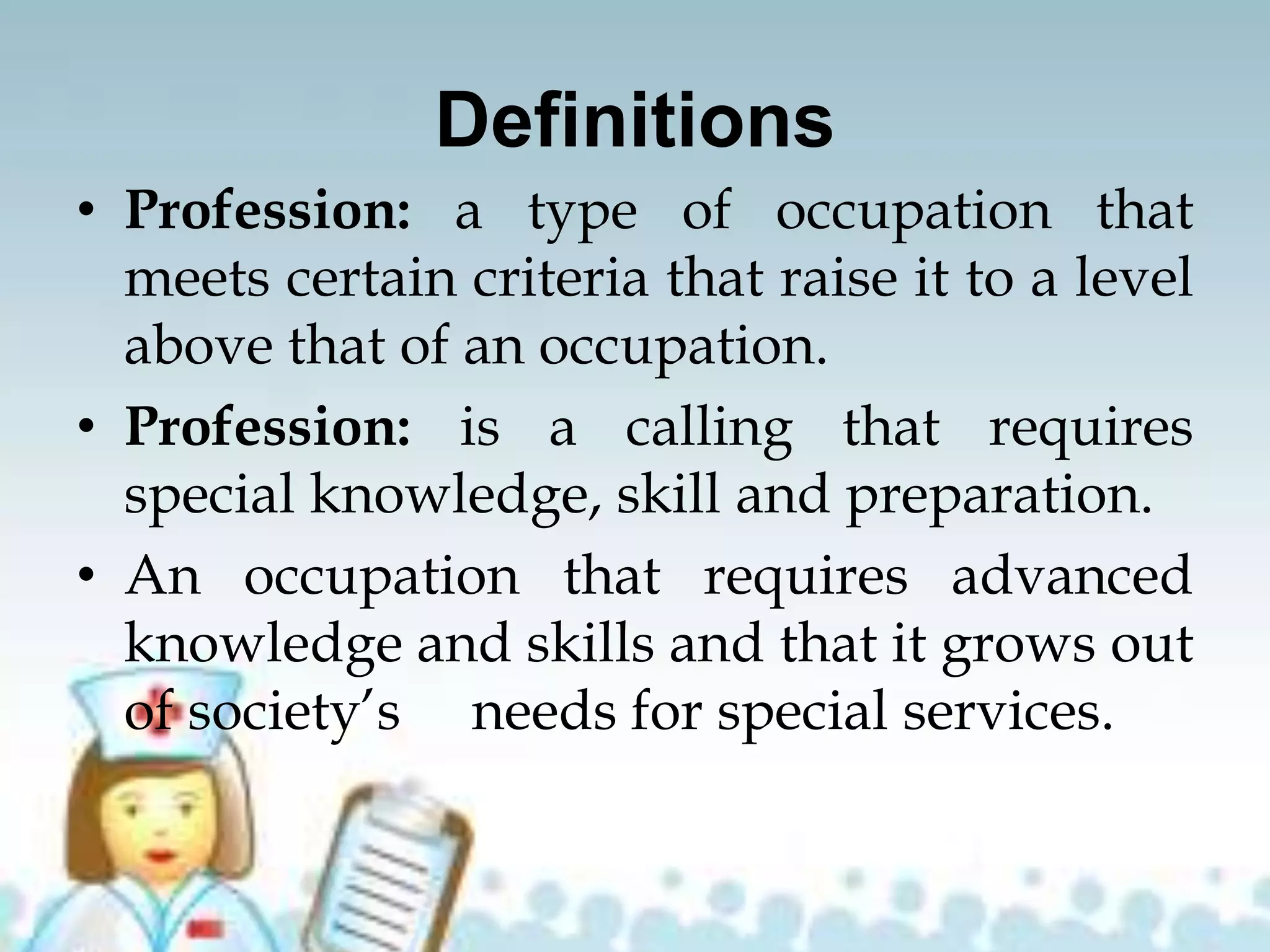 Definitions
• Profession: a type of occupation that
meets certain criteria that raise it to a level
above that of an occupation.
• Profession: is a calling that requires
special knowledge, skill and preparation.
• An occupation that requires advanced
knowledge and skills and that it grows out
of society’s needs for special services.
 