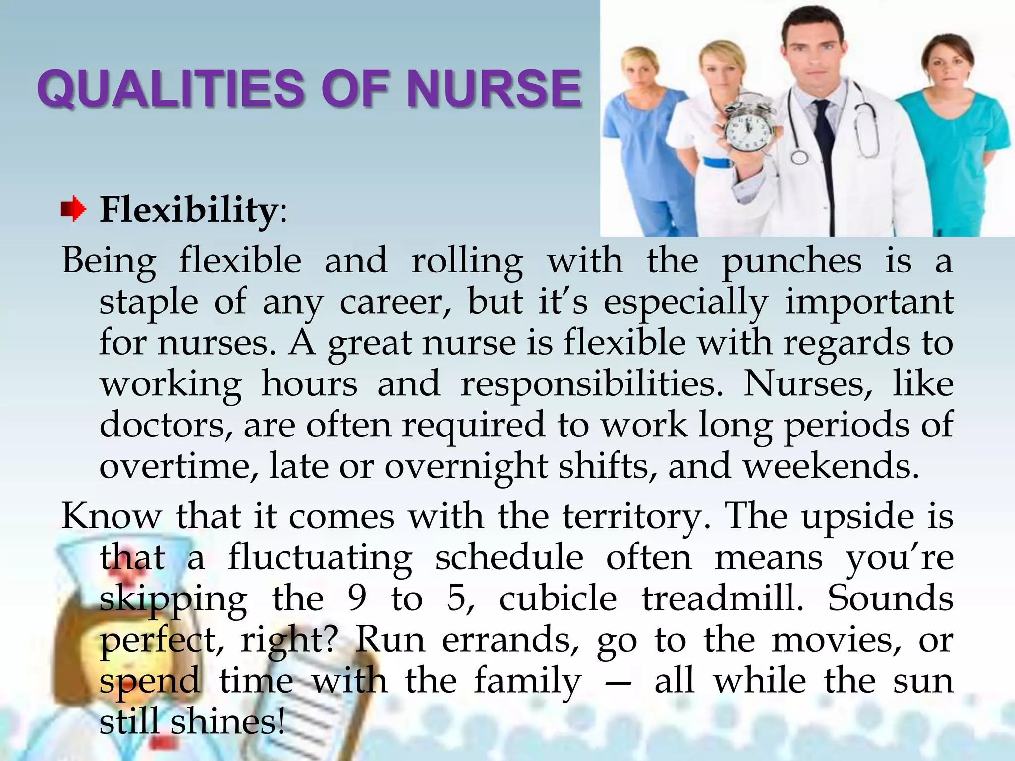 QUALITIES OF NURSE
Flexibility:
Being flexible and rolling with the punches is a
staple of any career, but it’s especially important
for nurses. A great nurse is flexible with regards to
working hours and responsibilities. Nurses, like
doctors, are often required to work long periods of
overtime, late or overnight shifts, and weekends.
Know that it comes with the territory. The upside is
that a fluctuating schedule often means you’re
skipping the 9 to 5, cubicle treadmill. Sounds
perfect, right? Run errands, go to the movies, or
spend time with the family — all while the sun
still shines!
 