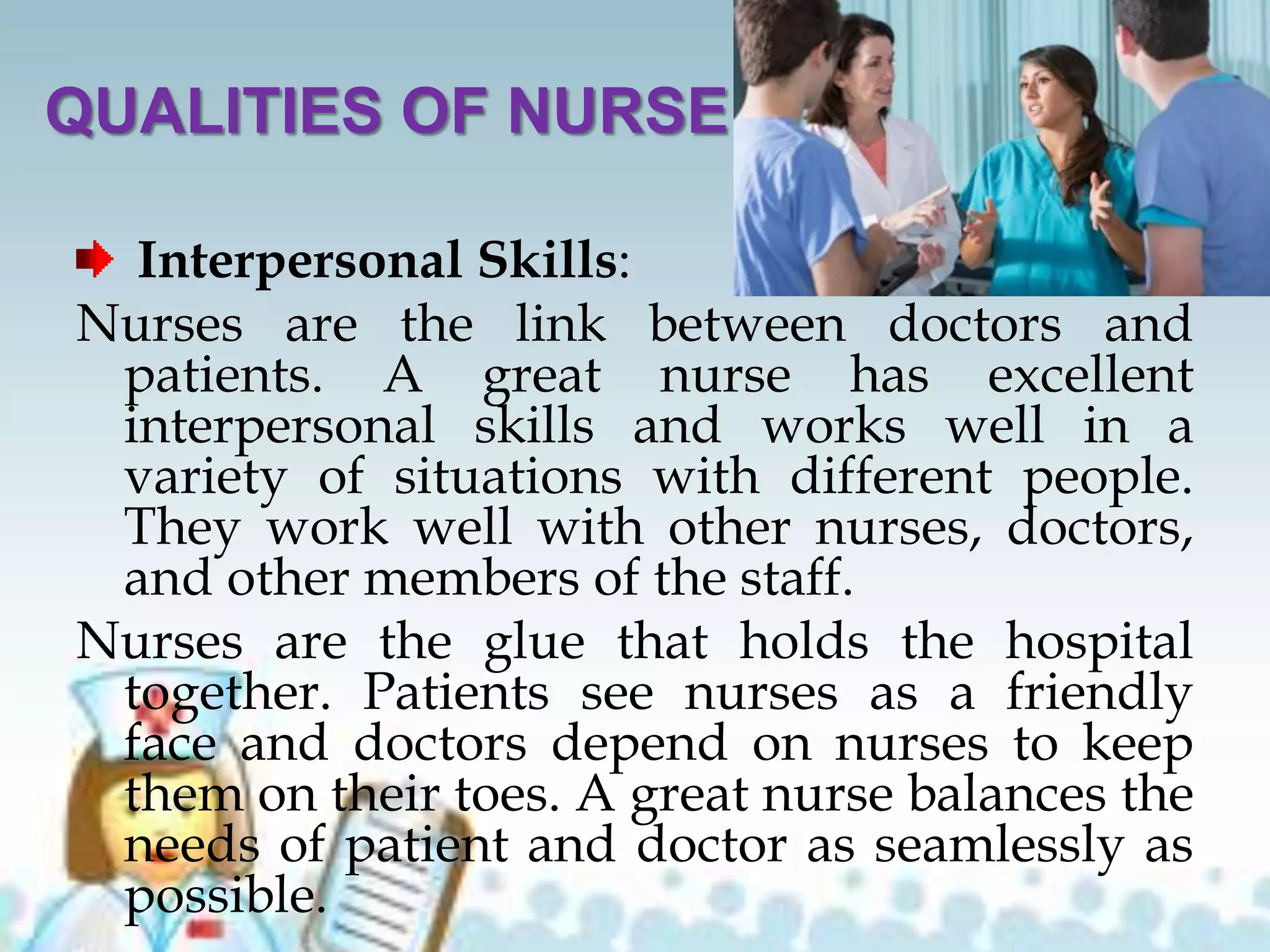 QUALITIES OF NURSE
Interpersonal Skills:
Nurses are the link between doctors and
patients. A great nurse has excellent
interpersonal skills and works well in a
variety of situations with different people.
They work well with other nurses, doctors,
and other members of the staff.
Nurses are the glue that holds the hospital
together. Patients see nurses as a friendly
face and doctors depend on nurses to keep
them on their toes. A great nurse balances the
needs of patient and doctor as seamlessly as
possible.
 