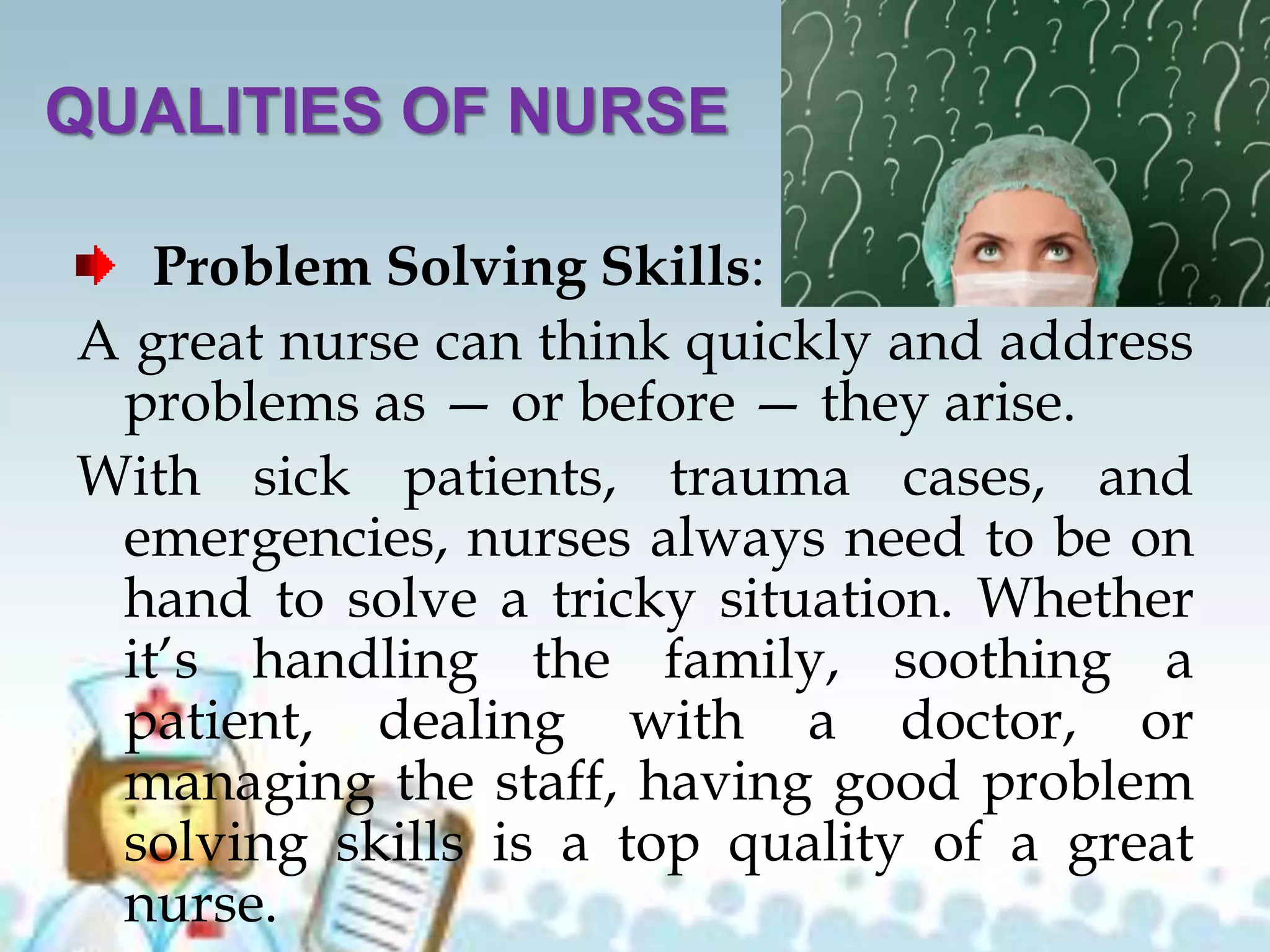 QUALITIES OF NURSE
Problem Solving Skills:
A great nurse can think quickly and address
problems as — or before — they arise.
With sick patients, trauma cases, and
emergencies, nurses always need to be on
hand to solve a tricky situation. Whether
it’s handling the family, soothing a
patient, dealing with a doctor, or
managing the staff, having good problem
solving skills is a top quality of a great
nurse.
 
